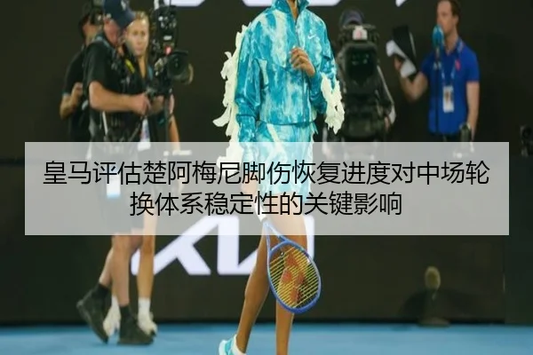 皇马评估楚阿梅尼脚伤恢复进度对中场轮换体系稳定性的关键影响